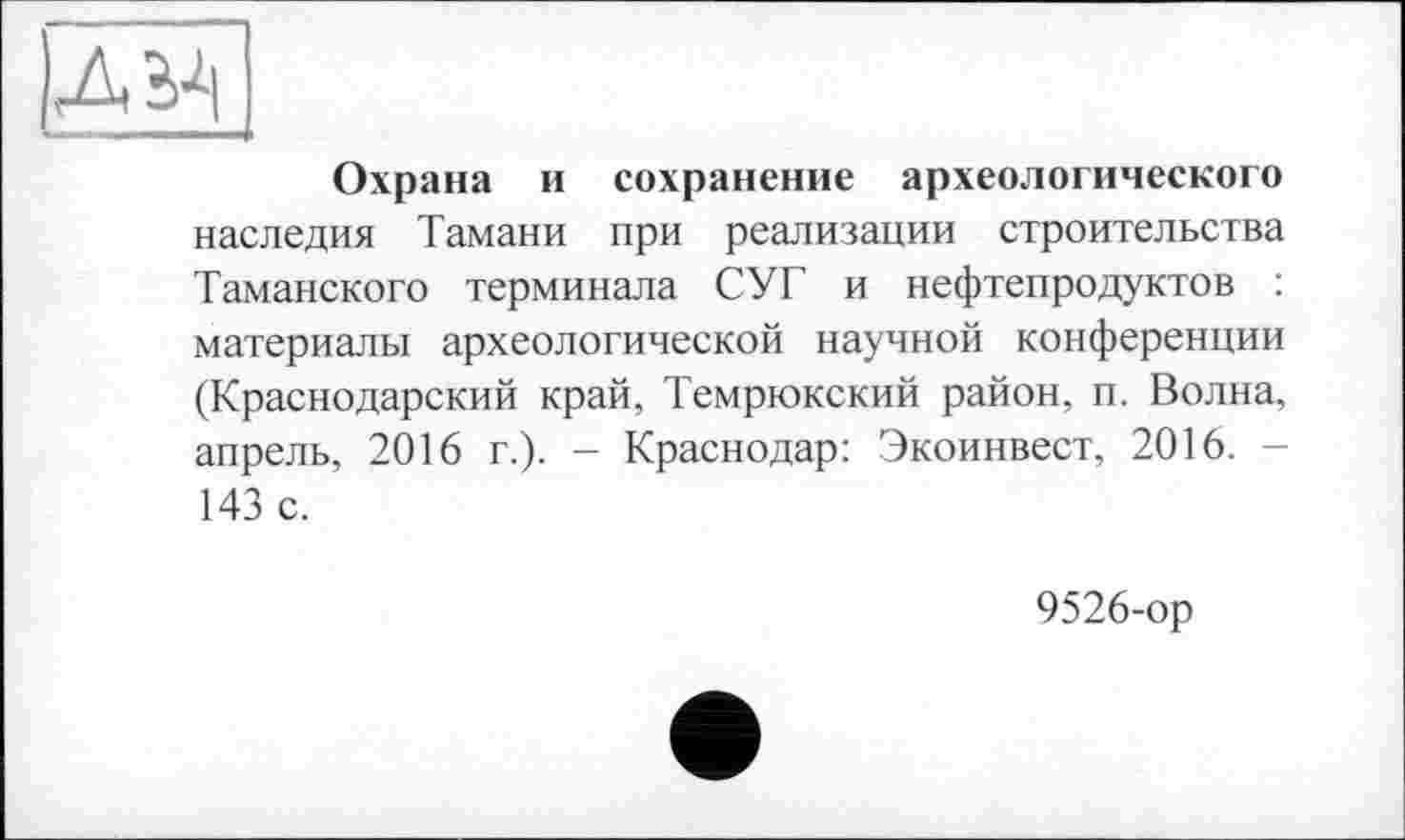 ﻿|д^
Охрана и сохранение археологического наследия Тамани при реализации строительства Таманского терминала СУГ и нефтепродуктов : материалы археологической научной конференции (Краснодарский край, Темрюкский район, п. Волна, апрель, 2016 г.). - Краснодар: Экоинвест, 2016. -143 с.
9526-ор